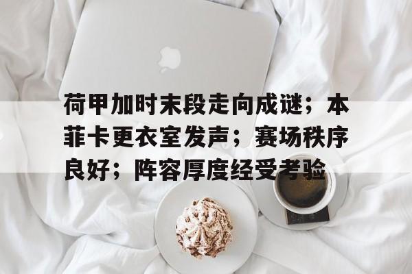 关于荷甲加时末段走向成谜；本菲卡更衣室发声；赛场秩序良好；阵容厚度经受考验的信息-lol官网直播赛事