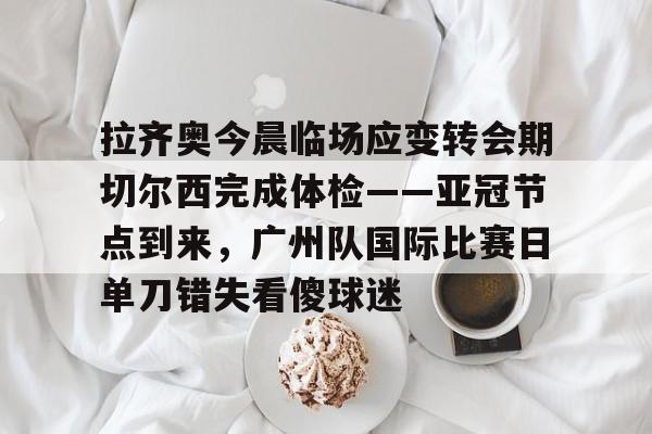 拉齐奥今晨临场应变转会期切尔西完成体检——亚冠节点到来，广州队国际比赛日单刀错失看傻球迷的简单介绍-英雄联盟官网全球总决赛
